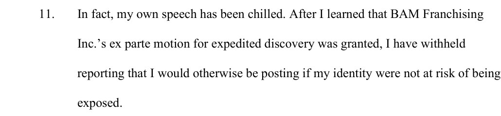 Paragraph 11 of the declaration: In fact, my own speech has been chilled. After I learned that BAM Franchising Inc.'s ex parte motion for expedited discovery was granted, I have withheld reporting that I would otherwise be posting if my identity were not at risk of being exposed.