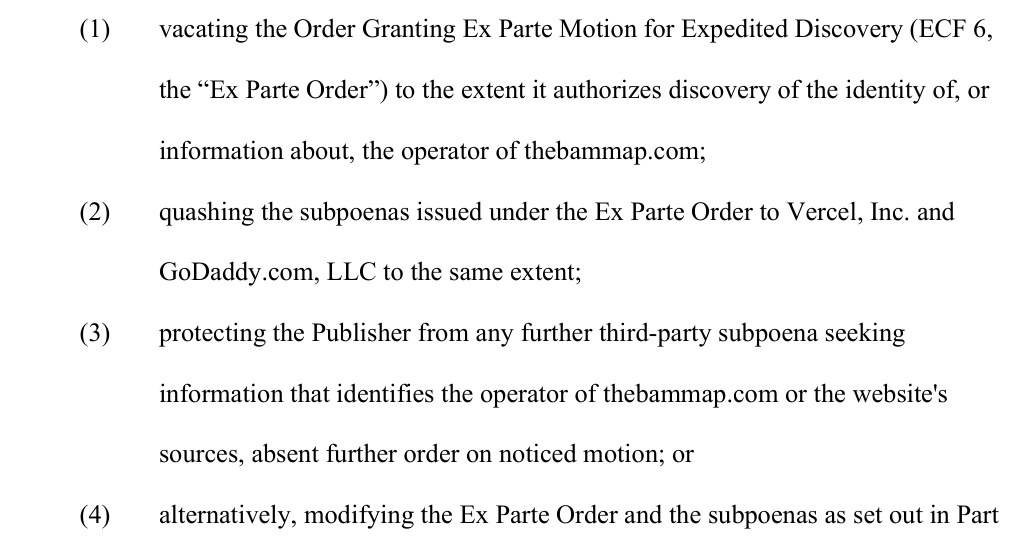 The relief requested, page 2: (1) vacating the Order Granting Ex Parte Motion for Expedited Discovery (ECF 6, the Ex Parte Order) to the extent it authorizes discovery of the identity of, or information about, the operator of thebammap.com; (2) quashing the subpoenas issued under the Ex Parte Order to Vercel, Inc. and GoDaddy.com, LLC to the same extent; (3) protecting the Publisher from any further third-party subpoena seeking information that identifies the operator of thebammap.com or the website's sources, absent further order on noticed motion; or (4) alternatively, modifying the Ex Parte Order and the subpoenas as set out in Part V.