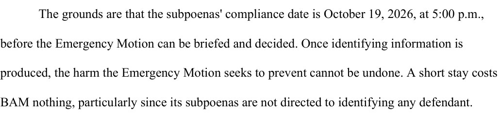 From the stay motion, page 2: The grounds are that the subpoenas' compliance date is October 19, 2026, at 5:00 p.m., before the Emergency Motion can be briefed and decided. Once identifying information is produced, the harm the Emergency Motion seeks to prevent cannot be undone. A short stay costs BAM nothing, particularly since its subpoenas are not directed to identifying any defendant.