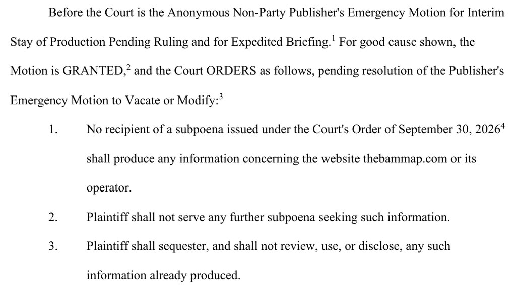 Entry 29, page 1: Before the Court is the Anonymous Non-Party Publisher's Emergency Motion for Interim Stay of Production Pending Ruling and for Expedited Briefing. For good cause shown, the Motion is GRANTED, and the Court ORDERS as follows, pending resolution of the Publisher's Emergency Motion to Vacate or Modify: 1. No recipient of a subpoena issued under the Court's Order of September 30, 2026 shall produce any information concerning the website thebammap.com or its operator. 2. Plaintiff shall not serve any further subpoena seeking such information. 3. Plaintiff shall sequester, and shall not review, use, or disclose, any such information already produced.