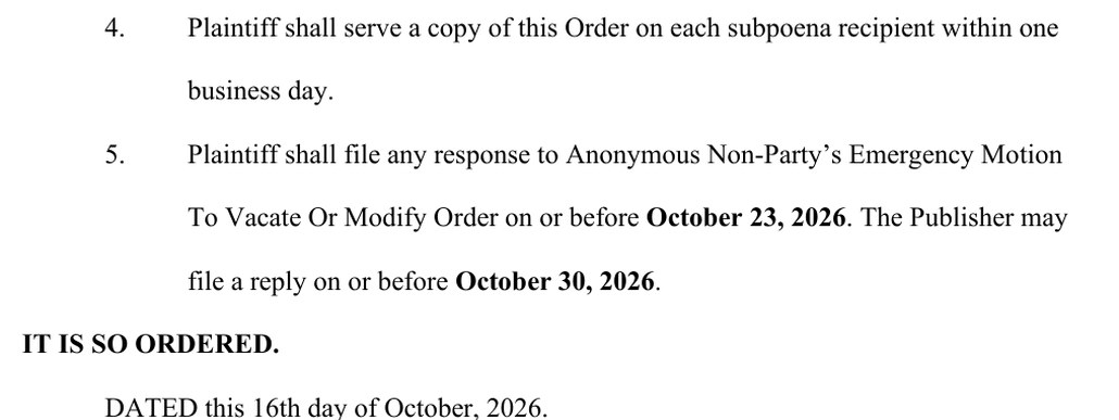 Entry 29, page 2: 4. Plaintiff shall serve a copy of this Order on each subpoena recipient within one business day. 5. Plaintiff shall file any response to Anonymous Non-Party's Emergency Motion To Vacate Or Modify Order on or before October 23, 2026. The Publisher may file a reply on or before October 30, 2026. IT IS SO ORDERED. DATED this 16th day of October, 2026.