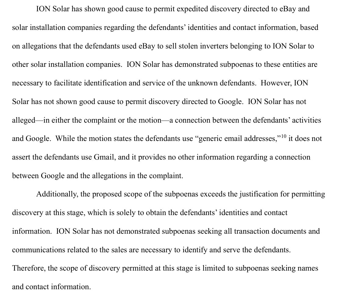 From page 3 of the Ion Solar order: ION Solar has shown good cause to permit expedited discovery directed to eBay and solar installation companies regarding the defendants' identities and contact information. However, ION Solar has not shown good cause to permit discovery directed to Google. Additionally, the proposed scope of the subpoenas exceeds the justification for permitting discovery at this stage, which is solely to obtain the defendants' identities and contact information. ION Solar has not demonstrated subpoenas seeking all transaction documents and communications related to the sales are necessary to identify and serve the defendants. Therefore, the scope of discovery permitted at this stage is limited to subpoenas seeking names and contact information.