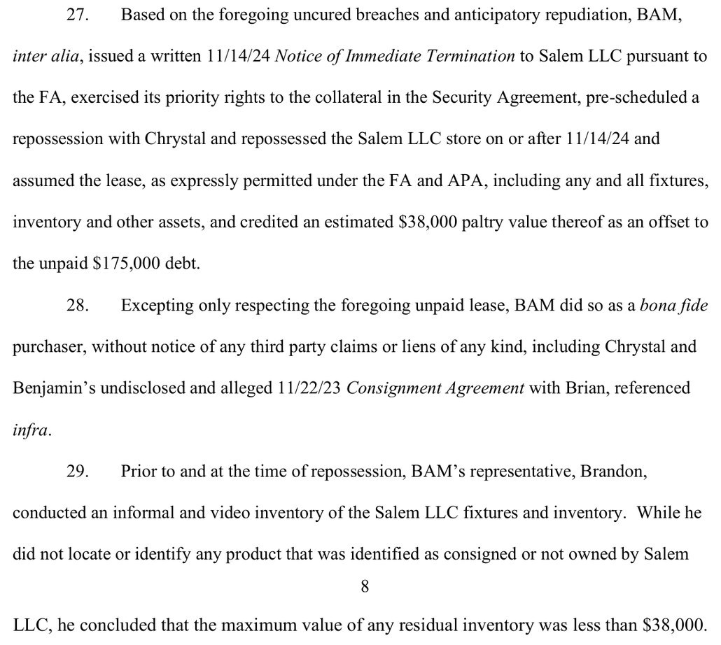 Paragraphs 27 to 29 of BAM's verified complaint: BAM repossessed the Salem LLC store on or after 11/14/24 and credited an estimated $38,000 paltry value thereof as an offset to the unpaid $175,000 debt; and prior to and at the time of repossession, BAM's representative, Brandon, conducted an informal and video inventory of the Salem LLC fixtures and inventory, and concluded that the maximum value of any residual inventory was less than $38,000.